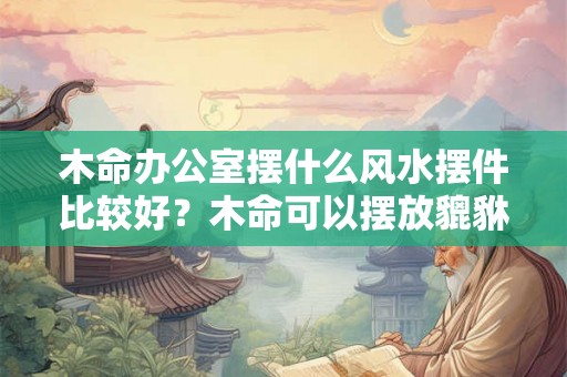 木命办公室摆什么风水摆件比较好？木命可以摆放貔貅吗？