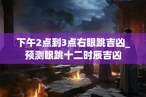 下午2点到3点右眼跳吉凶_预测眼跳十二时辰吉凶