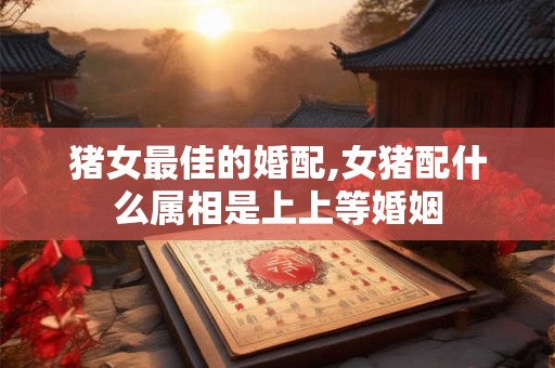 猪女最佳的婚配,女猪配什么属相是上上等婚姻 猪女最佳的婚配,女猪配什么属相是上上等婚姻