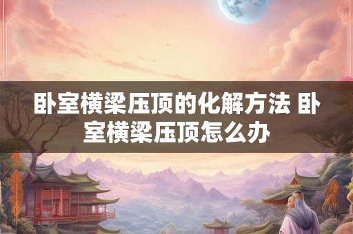 卧室横梁压顶的化解方法 卧室横梁压顶怎么办 卧室横梁压顶的化解方法 卧室横梁压顶怎么办