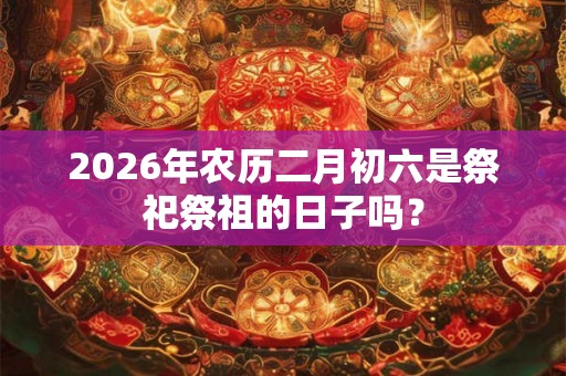 2026年农历二月初六是祭祀祭祖的日子吗？