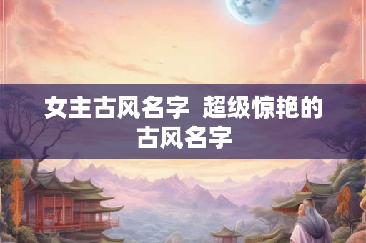 女主古风名字  超级惊艳的古风名字