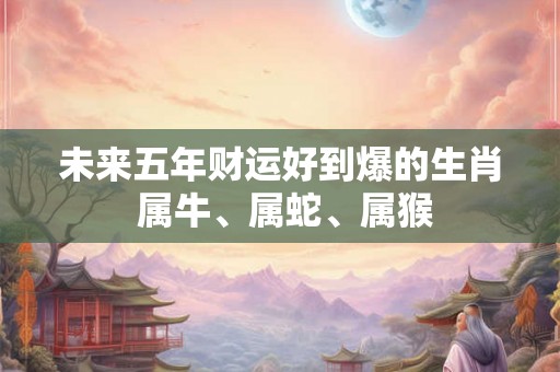 未来五年财运好到爆的生肖 属牛、属蛇、属猴