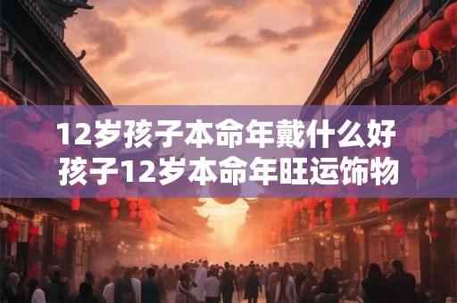 12岁孩子本命年戴什么好 孩子12岁本命年旺运饰物 12岁孩子本命年戴什么好 孩子12岁本命年旺运饰物