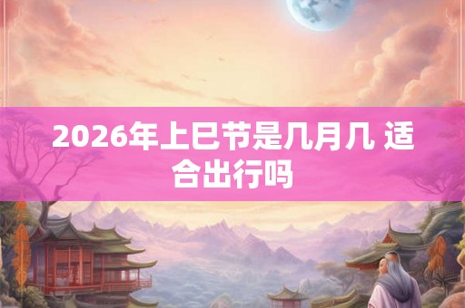 2026年上巳节是几月几 适合出行吗
