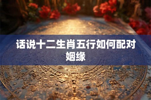 话说十二生肖五行如何配对姻缘