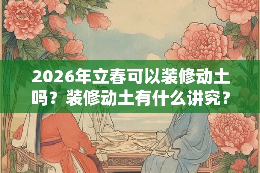 2026年立春可以装修动土吗？装修动土有什么讲究？