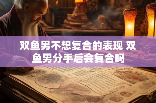 双鱼男不想复合的表现 双鱼男分手后会复合吗