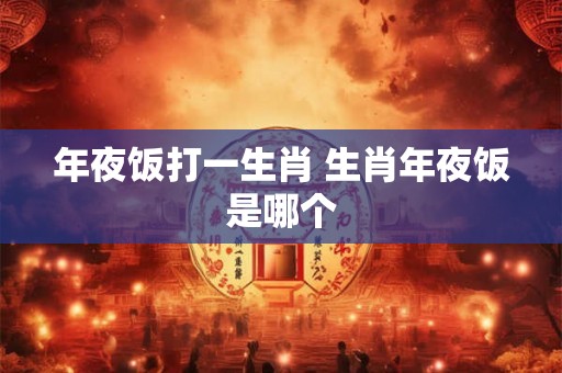年夜饭打一生肖 生肖年夜饭是哪个 年夜饭打一生肖 生肖年夜饭是哪个
