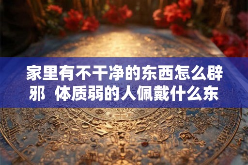 家里有不干净的东西怎么辟邪  体质弱的人佩戴什么东西能辟邪
