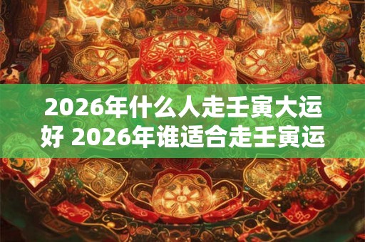 2026年什么人走壬寅大运好 2026年谁适合走壬寅运 2026年什么人走壬寅大运好 2026年谁适合走壬寅运