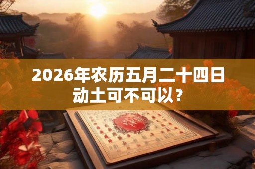 2026年农历五月二十四日动土可不可以? 2026年农历五月二十四日动土可不可以?