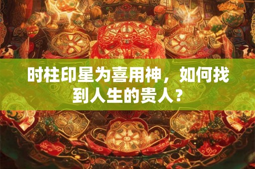 时柱印星为喜用神,如何找到人生的贵人? 时柱印星为喜用神,如何找到人生的贵人?