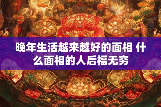 晚年生活越来越好的面相 什么面相的人后福无穷