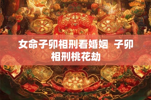 女命子卯相刑看婚姻 子卯相刑桃花劫 女命子卯相刑看婚姻 子卯相刑桃花劫