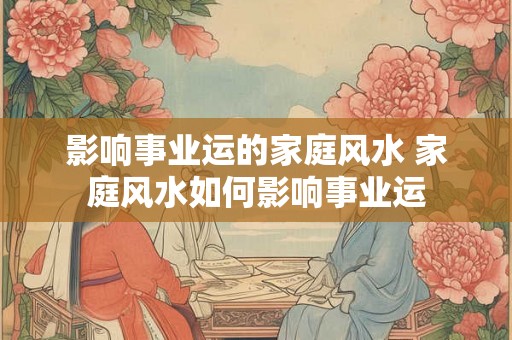 影响事业运的家庭风水 家庭风水如何影响事业运 影响事业运的家庭风水 家庭风水如何影响事业运
