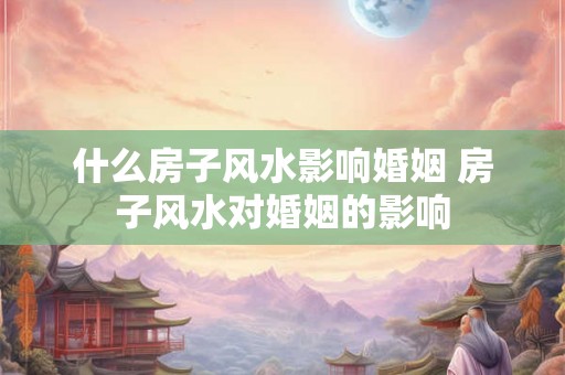 什么房子风水影响婚姻 房子风水对婚姻的影响