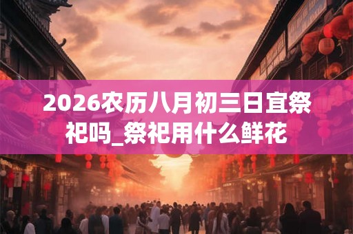2026农历八月初三日宜祭祀吗_祭祀用什么鲜花