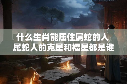 什么生肖能压住属蛇的人 属蛇人的克星和福星都是谁