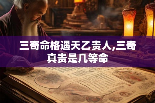 三奇命格遇天乙贵人,三奇真贵是几等命 三奇命格遇天乙贵人,三奇真贵是几等命