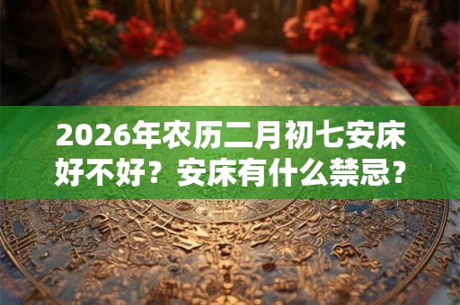 2026年农历二月初七安床好不好？安床有什么禁忌？