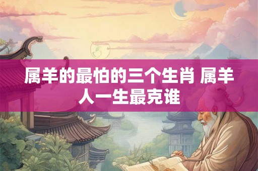 属羊的最怕的三个生肖 属羊人一生最克谁