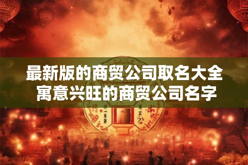 最新版的商贸公司取名大全 寓意兴旺的商贸公司名字免费