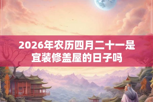 2026年农历四月二十一是宜装修盖屋的日子吗 2026年农历四月二十一是宜装修盖屋的日子吗
