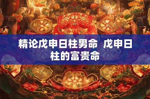 精论戊申日柱男命 戊申日柱的富贵命 精论戊申日柱男命 戊申日柱的富贵命