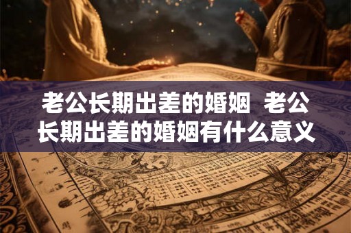 老公长期出差的婚姻  老公长期出差的婚姻有什么意义吗