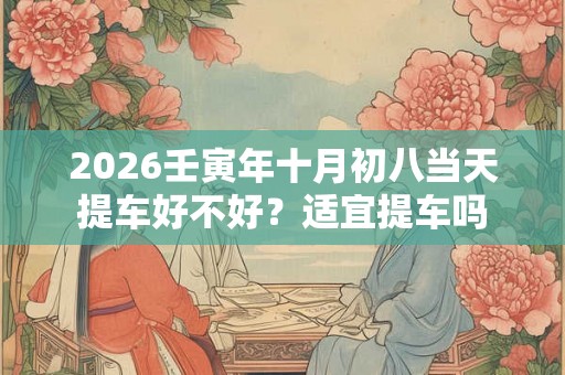 2026壬寅年十月初八当天提车好不好?适宜提车吗 2026壬寅年十月初八当天提车好不好?适宜提车吗