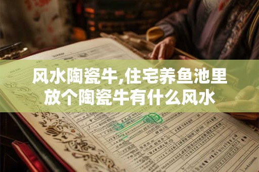 风水陶瓷牛,住宅养鱼池里放个陶瓷牛有什么风水