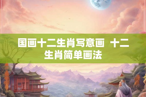 国画十二生肖写意画 十二生肖简单画法 国画十二生肖写意画 十二生肖简单画法
