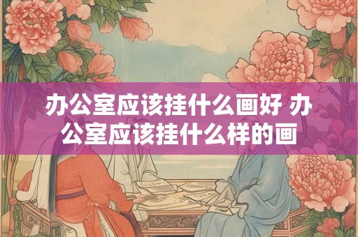 办公室应该挂什么画好 办公室应该挂什么样的画 办公室应该挂什么画好 办公室应该挂什么样的画