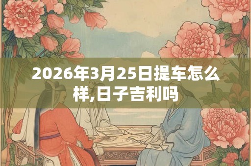2026年3月25日提车怎么样,日子吉利吗 2026年3月25日提车怎么样,日子吉利吗