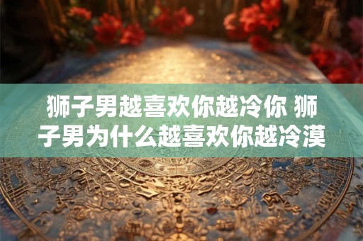 狮子男越喜欢你越冷你 狮子男为什么越喜欢你越冷漠 狮子男越喜欢你越冷你 狮子男为什么越喜欢你越冷漠