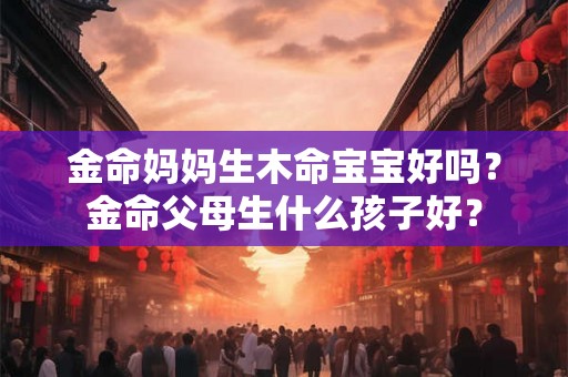 金命妈妈生木命宝宝好吗？金命父母生什么孩子好？
