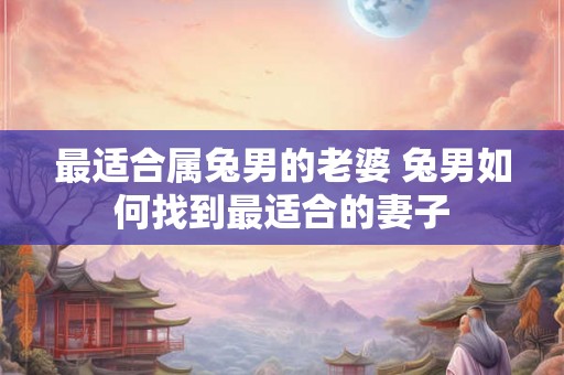 最适合属兔男的老婆 兔男如何找到最适合的妻子