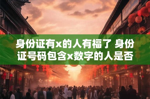 身份证有x的人有福了 身份证号码包含x数字的人是否能享受特殊待遇