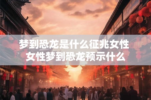 梦到恐龙是什么征兆女性 女性梦到恐龙预示什么