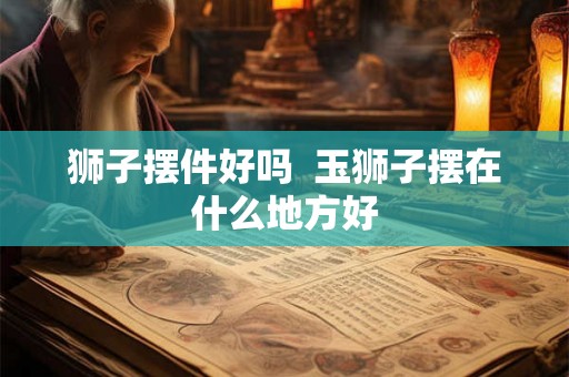 狮子摆件好吗 玉狮子摆在什么地方好 狮子摆件好吗 玉狮子摆在什么地方好