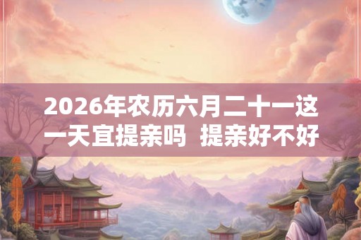 2026年农历六月二十一这一天宜提亲吗  提亲好不好