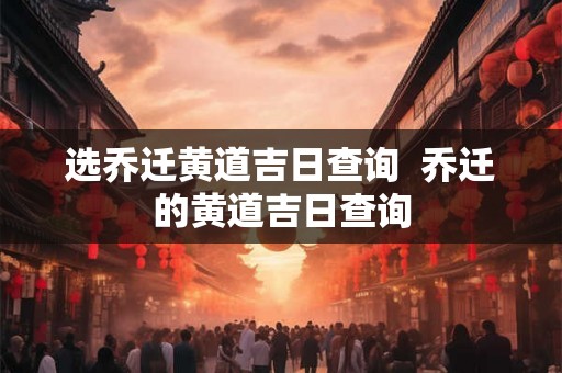 选乔迁黄道吉日查询  乔迁的黄道吉日查询