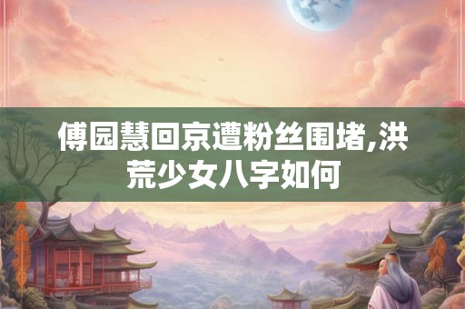 傅园慧回京遭粉丝围堵,洪荒少女八字如何