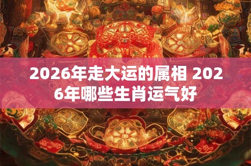 2026年走大运的属相 2026年哪些生肖运气好