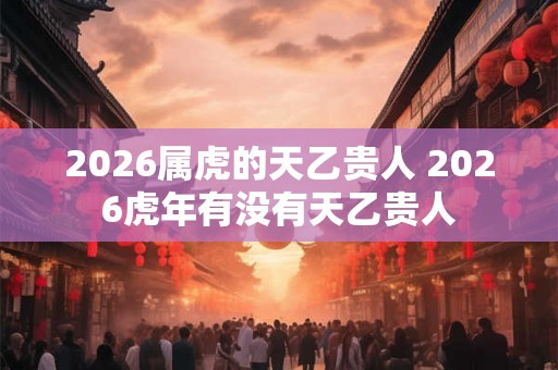 2026属虎的天乙贵人 2026虎年有没有天乙贵人