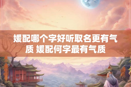 媛配哪个字好听取名更有气质 媛配何字最有气质