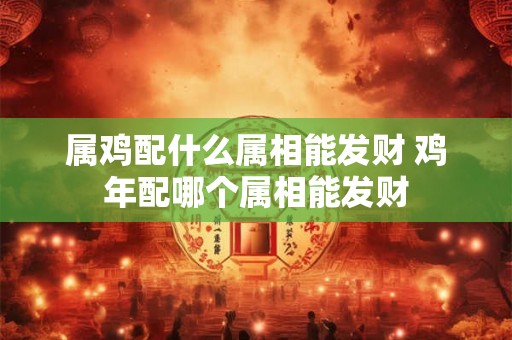 属鸡配什么属相能发财 鸡年配哪个属相能发财