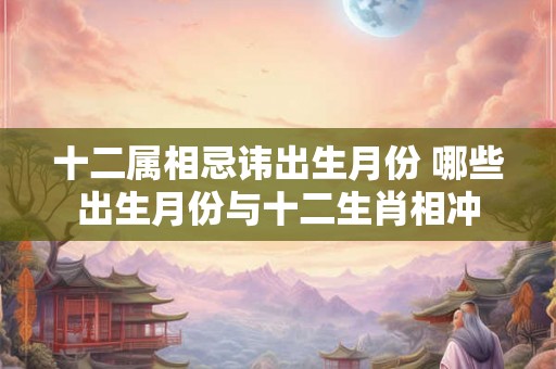 十二属相忌讳出生月份 哪些出生月份与十二生肖相冲
