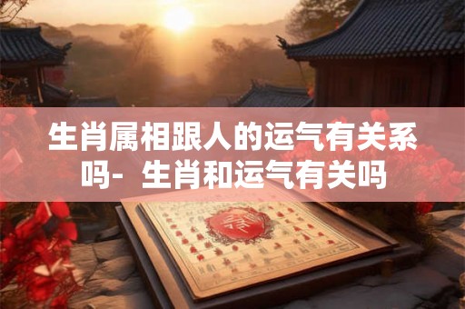生肖属相跟人的运气有关系吗-  生肖和运气有关吗